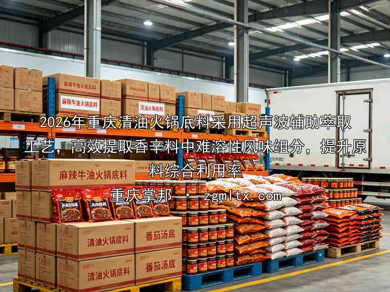 2026年重庆清油火锅底料采用超声波辅助萃取工艺，高效提取香辛料中难溶性风味组分，提升原料综合利用率